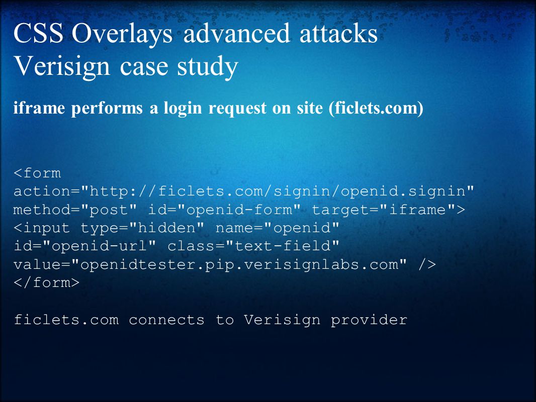 CSS Overlays advanced attacks Verisign case study iframe performs a login request on site (ficlets.com) <form action=   method= post id= openid-form target= iframe > <input type= hidden name= openid id= openid-url class= text-field value= openidtester.pip.verisignlabs.com /> ficlets.com connects to Verisign provider