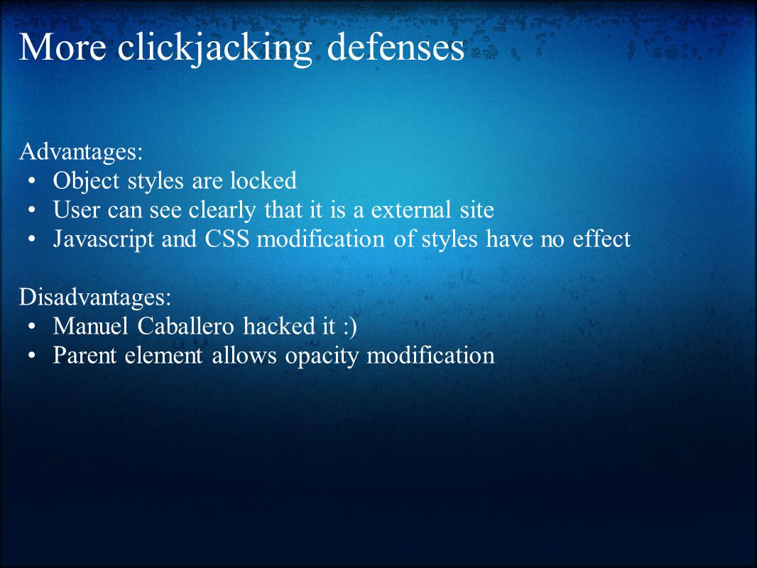 More clickjacking defenses Advantages: Object styles are locked User can see clearly that it is a external site Javascript and CSS modification of styles have no effect Disadvantages: Manuel Caballero hacked it :) Parent element allows opacity modification