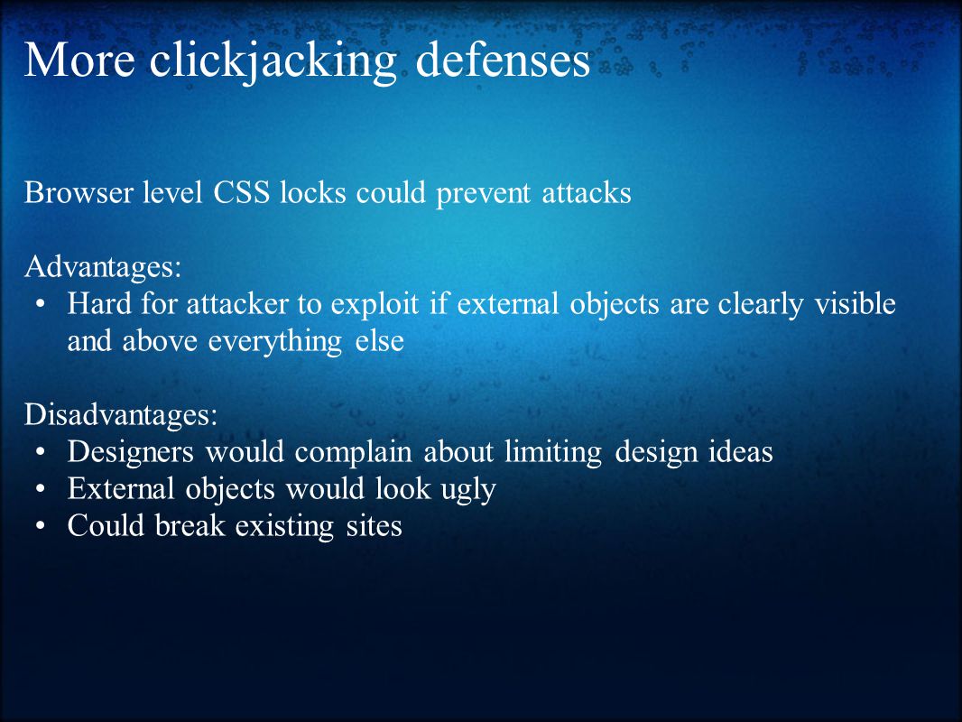 More clickjacking defenses Browser level CSS locks could prevent attacks Advantages: Hard for attacker to exploit if external objects are clearly visible and above everything else Disadvantages: Designers would complain about limiting design ideas External objects would look ugly Could break existing sites