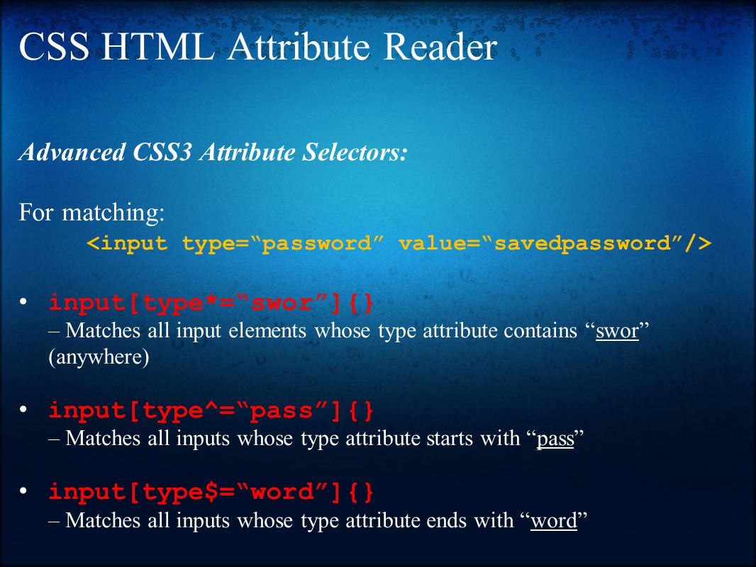 CSS HTML Attribute Reader Advanced CSS3 Attribute Selectors: For matching: input[type*= swor ]{} – Matches all input elements whose type attribute contains swor (anywhere) input[type^= pass ]{} – Matches all inputs whose type attribute starts with pass input[type$= word ]{} – Matches all inputs whose type attribute ends with word