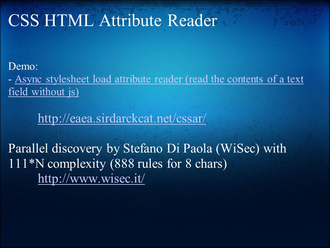 CSS HTML Attribute Reader Demo: - Async stylesheet load attribute reader (read the contents of a text field without js)Async stylesheet load attribute reader (read the contents of a text field without js)   Parallel discovery by Stefano Di Paola (WiSec) with 111*N complexity (888 rules for 8 chars)