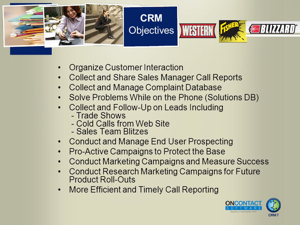CRM Objectives Organize Customer Interaction Collect and Share Sales Manager Call Reports Collect and Manage Complaint Database Solve Problems While on the Phone (Solutions DB) Collect and Follow-Up on Leads Including - Trade Shows - Cold Calls from Web Site - Sales Team Blitzes Conduct and Manage End User Prospecting Pro-Active Campaigns to Protect the Base Conduct Marketing Campaigns and Measure Success Conduct Research Marketing Campaigns for Future Product Roll-Outs More Efficient and Timely Call Reporting