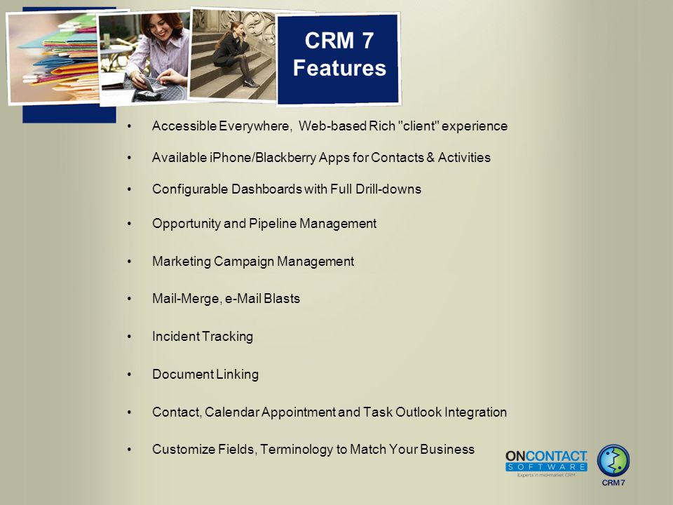 CRM 7 Features Accessible Everywhere, Web-based Rich client experience Available iPhone/Blackberry Apps for Contacts & Activities Configurable Dashboards with Full Drill-downs Opportunity and Pipeline Management Marketing Campaign Management Mail-Merge,  Blasts Incident Tracking Document Linking Contact, Calendar Appointment and Task Outlook Integration Customize Fields, Terminology to Match Your Business