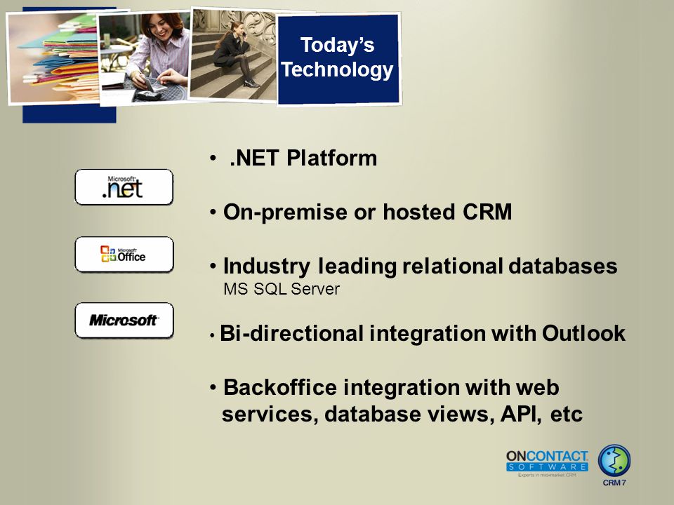 Today’s Technology.NET Platform On-premise or hosted CRM Industry leading relational databases MS SQL Server Bi-directional integration with Outlook Backoffice integration with web services, database views, API, etc