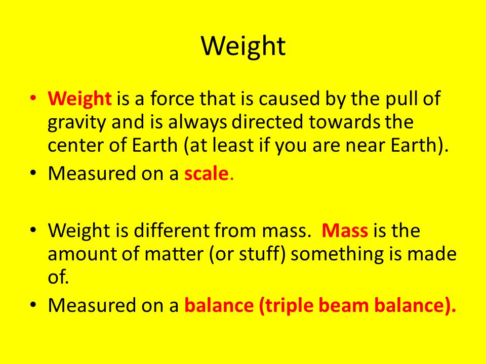 Weight Weight is a force that is caused by the pull of gravity and is always directed towards the center of Earth (at least if you are near Earth).