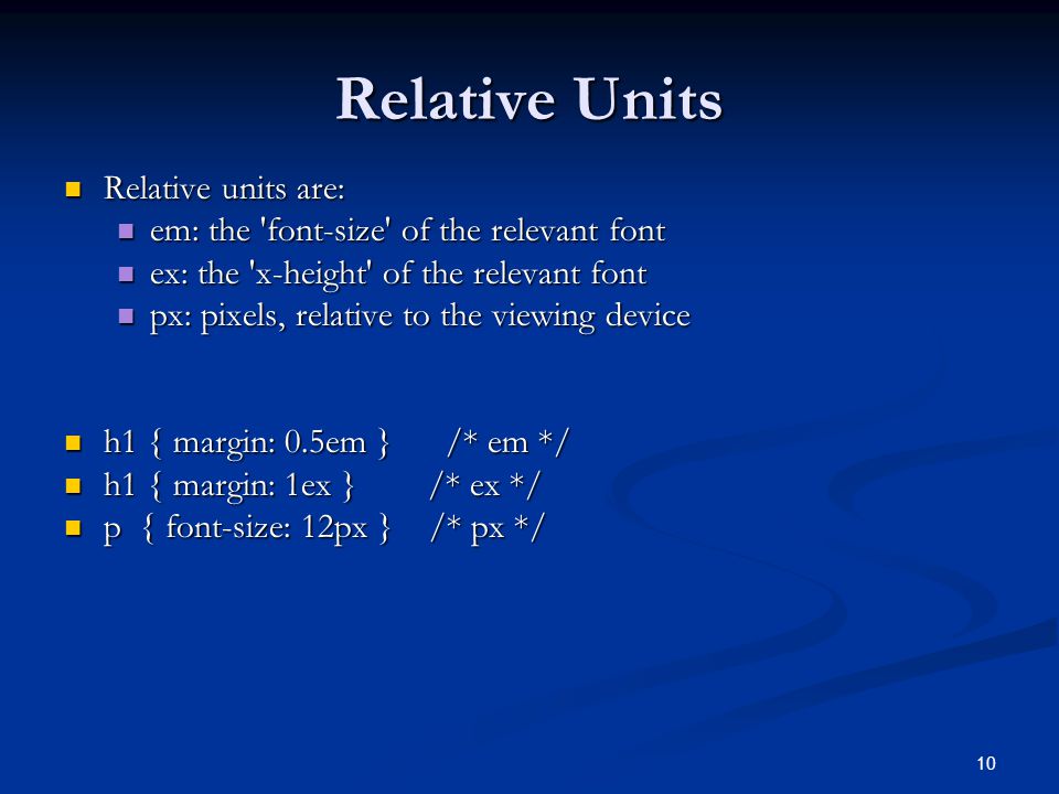 10 Relative Units Relative units are: Relative units are: em: the font-size of the relevant font em: the font-size of the relevant font ex: the x-height of the relevant font ex: the x-height of the relevant font px: pixels, relative to the viewing device px: pixels, relative to the viewing device h1 { margin: 0.5em } /* em */ h1 { margin: 0.5em } /* em */ h1 { margin: 1ex } /* ex */ h1 { margin: 1ex } /* ex */ p { font-size: 12px } /* px */ p { font-size: 12px } /* px */