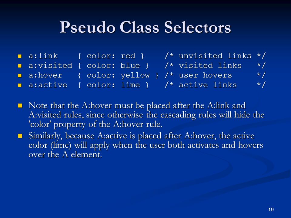 19 Pseudo Class Selectors a:link { color: red } /* unvisited links */ a:link { color: red } /* unvisited links */ a:visited { color: blue } /* visited links */ a:visited { color: blue } /* visited links */ a:hover { color: yellow } /* user hovers */ a:hover { color: yellow } /* user hovers */ a:active { color: lime } /* active links */ a:active { color: lime } /* active links */ Note that the A:hover must be placed after the A:link and A:visited rules, since otherwise the cascading rules will hide the color property of the A:hover rule.