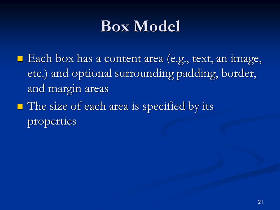 21 Box Model Each box has a content area (e.g., text, an image, etc.) and optional surrounding padding, border, and margin areas Each box has a content area (e.g., text, an image, etc.) and optional surrounding padding, border, and margin areas The size of each area is specified by its properties The size of each area is specified by its properties