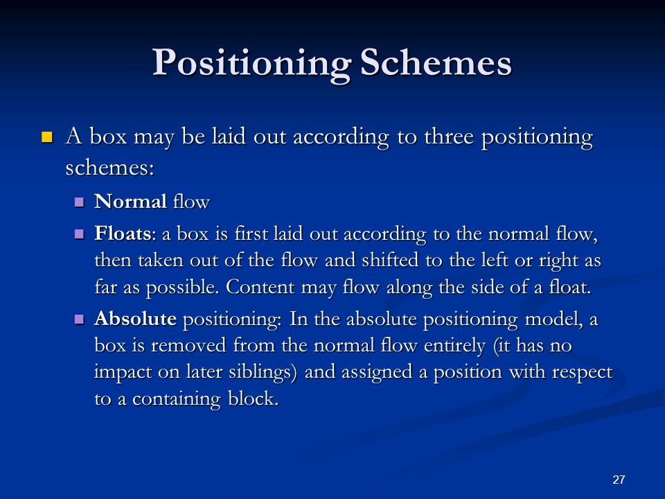 27 Positioning Schemes A box may be laid out according to three positioning schemes: A box may be laid out according to three positioning schemes: Normal flow Normal flow Floats: a box is first laid out according to the normal flow, then taken out of the flow and shifted to the left or right as far as possible.