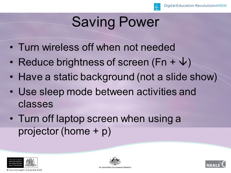 © Commonwealth of Australia 2009 Saving Power Turn wireless off when not needed Reduce brightness of screen (Fn +  ) Have a static background (not a slide show) Use sleep mode between activities and classes Turn off laptop screen when using a projector (home + p)