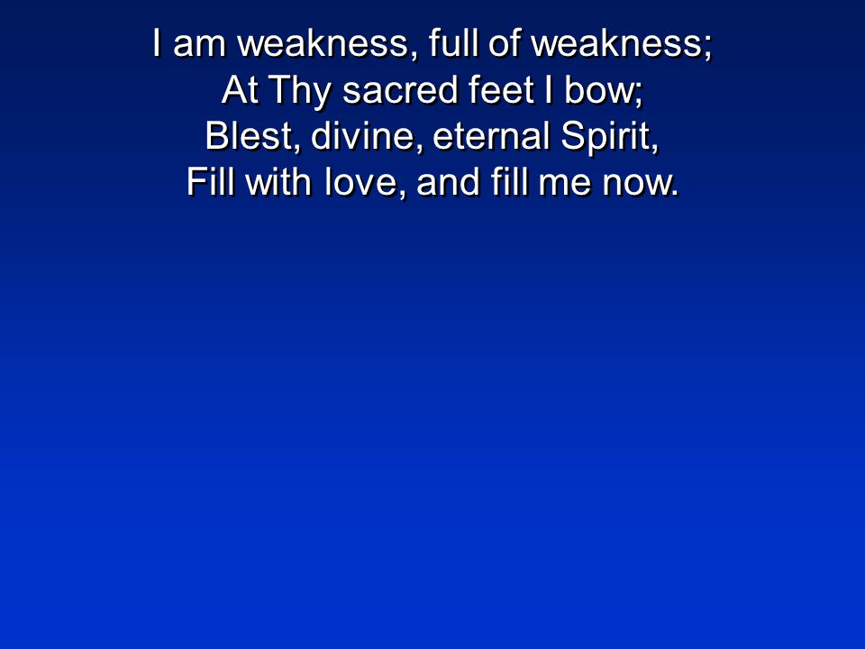 I am weakness, full of weakness; At Thy sacred feet I bow; Blest, divine, eternal Spirit, Fill with love, and fill me now.