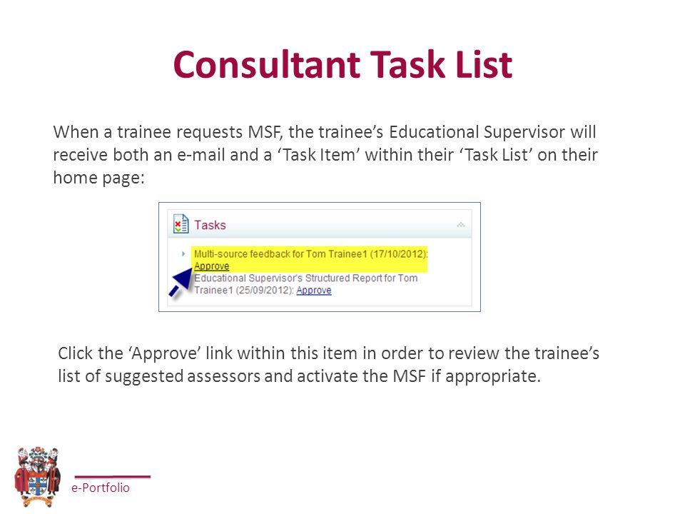 e-Portfolio Consultant Task List When a trainee requests MSF, the trainee’s Educational Supervisor will receive both an  and a ‘Task Item’ within their ‘Task List’ on their home page: Click the ‘Approve’ link within this item in order to review the trainee’s list of suggested assessors and activate the MSF if appropriate.