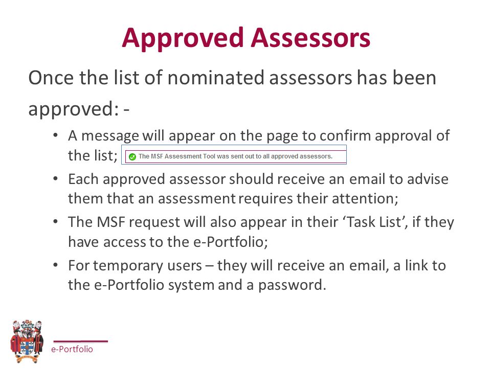 e-Portfolio Approved Assessors Once the list of nominated assessors has been approved: - A message will appear on the page to confirm approval of the list; Each approved assessor should receive an  to advise them that an assessment requires their attention; The MSF request will also appear in their ‘Task List’, if they have access to the e-Portfolio; For temporary users – they will receive an  , a link to the e-Portfolio system and a password.