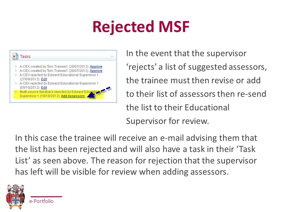e-Portfolio Rejected MSF In the event that the supervisor ‘rejects’ a list of suggested assessors, the trainee must then revise or add to their list of assessors then re-send the list to their Educational Supervisor for review.