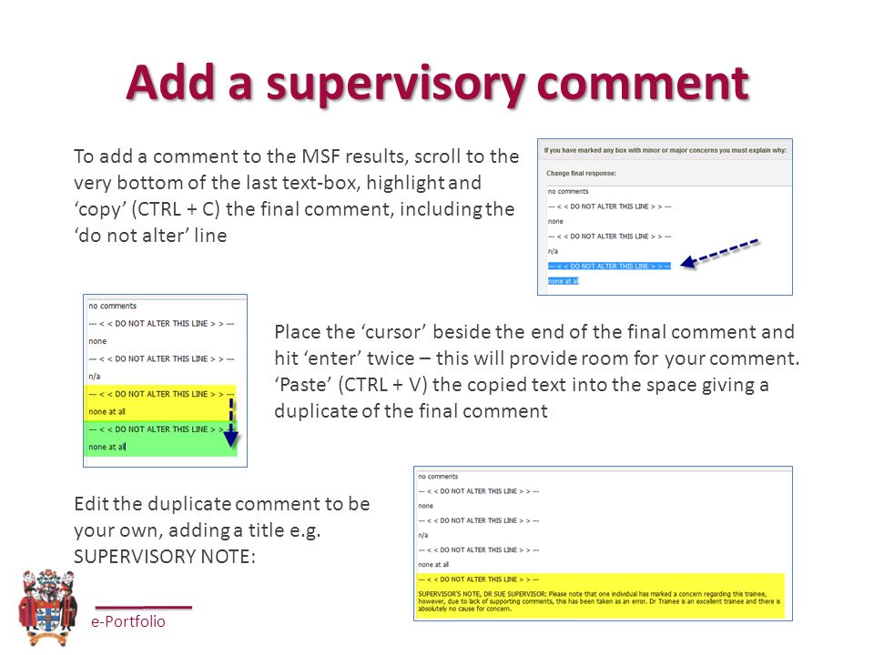 e-Portfolio Add a supervisory comment To add a comment to the MSF results, scroll to the very bottom of the last text-box, highlight and ‘copy’ (CTRL + C) the final comment, including the ‘do not alter’ line Place the ‘cursor’ beside the end of the final comment and hit ‘enter’ twice – this will provide room for your comment.