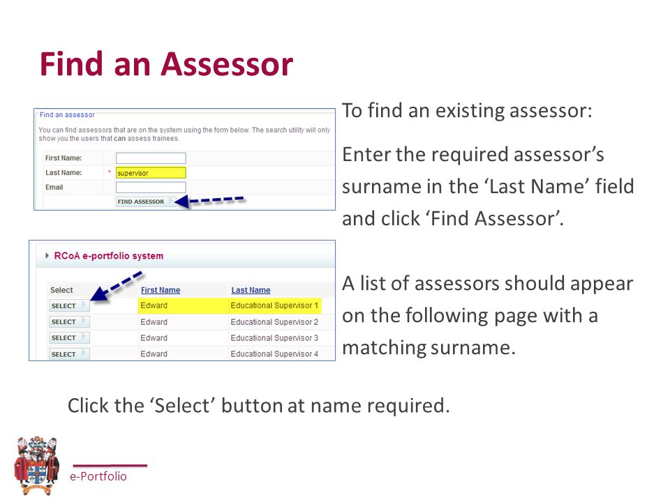 e-Portfolio Find an Assessor To find an existing assessor: Enter the required assessor’s surname in the ‘Last Name’ field and click ‘Find Assessor’.