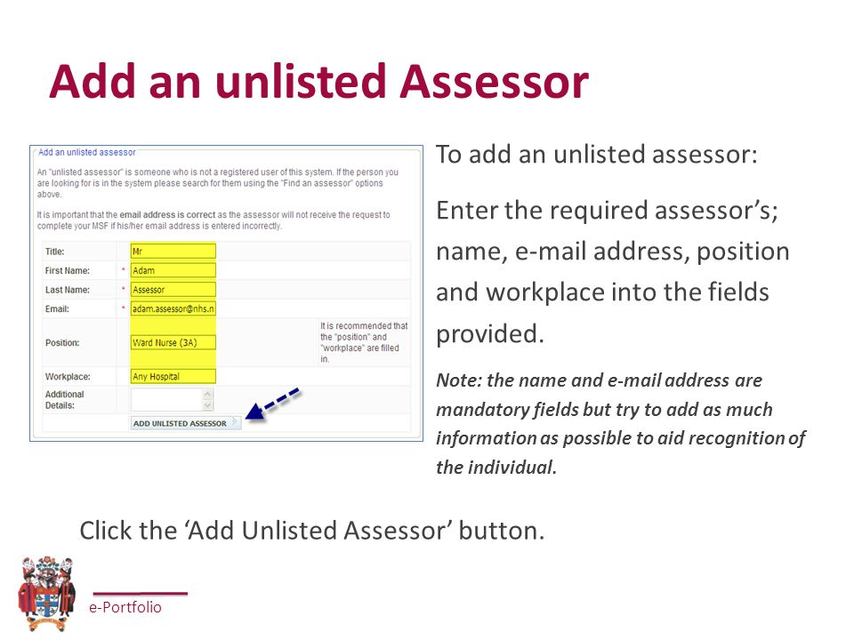 e-Portfolio Add an unlisted Assessor To add an unlisted assessor: Enter the required assessor’s; name,  address, position and workplace into the fields provided.