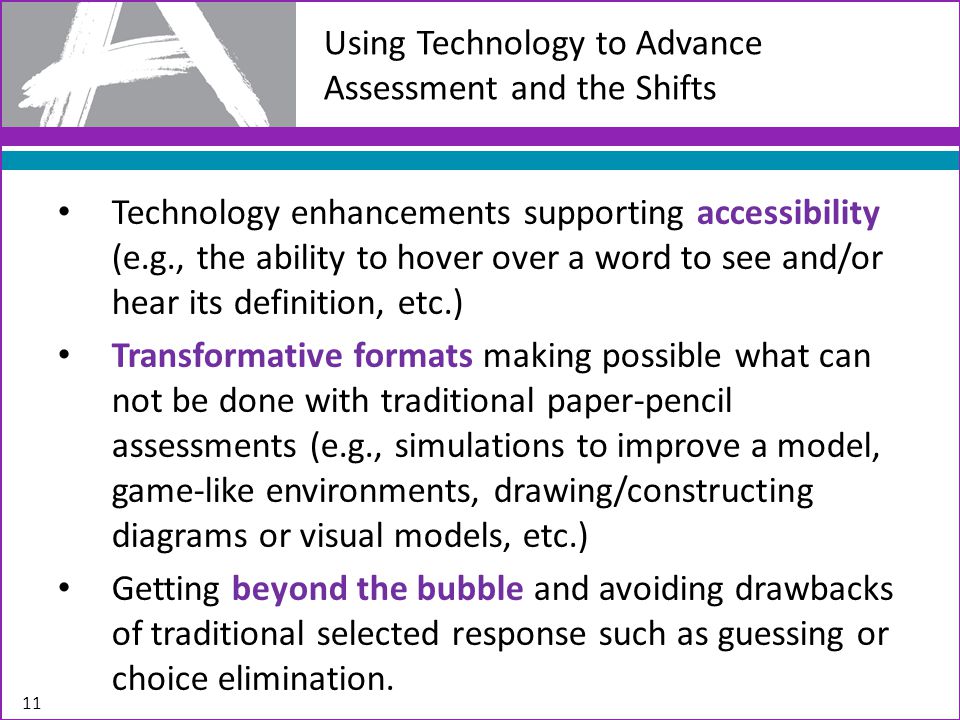 Using Technology to Advance Assessment and the Shifts Technology enhancements supporting accessibility (e.g., the ability to hover over a word to see and/or hear its definition, etc.) Transformative formats making possible what can not be done with traditional paper-pencil assessments (e.g., simulations to improve a model, game-like environments, drawing/constructing diagrams or visual models, etc.) Getting beyond the bubble and avoiding drawbacks of traditional selected response such as guessing or choice elimination.