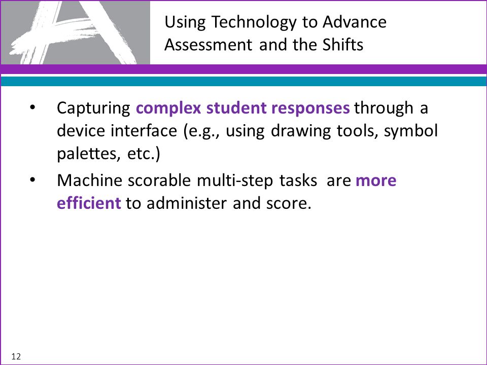 Using Technology to Advance Assessment and the Shifts Capturing complex student responses through a device interface (e.g., using drawing tools, symbol palettes, etc.) Machine scorable multi-step tasks are more efficient to administer and score.