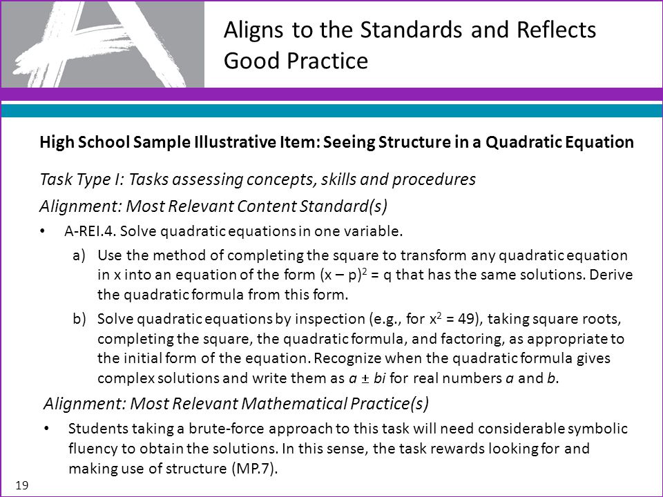 Aligns to the Standards and Reflects Good Practice 19 High School Sample Illustrative Item: Seeing Structure in a Quadratic Equation Task Type I: Tasks assessing concepts, skills and procedures Alignment: Most Relevant Content Standard(s) A-REI.4.