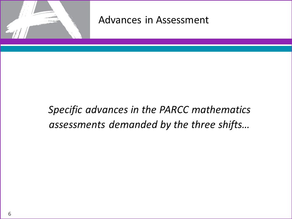 Advances in Assessment Specific advances in the PARCC mathematics assessments demanded by the three shifts… 6