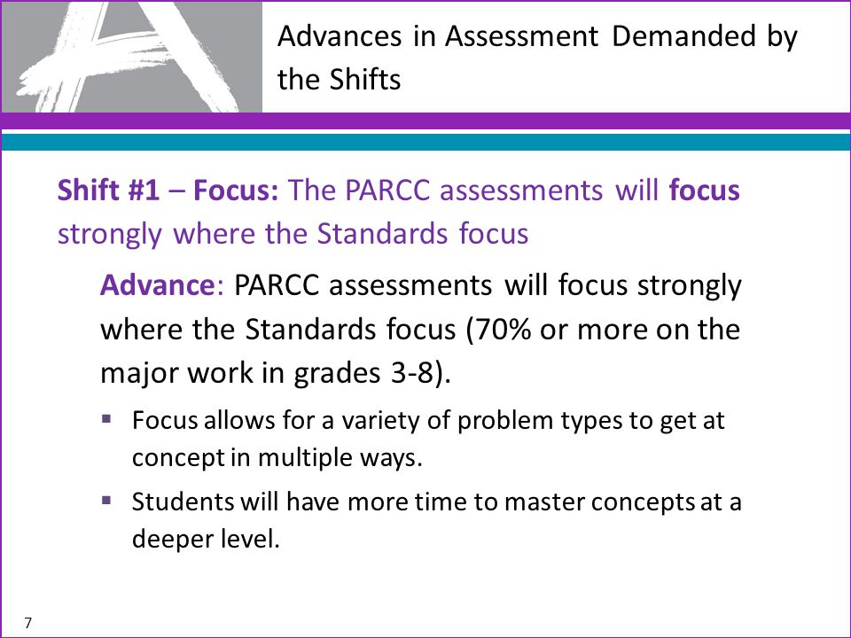 Advances in Assessment Demanded by the Shifts Shift #1 – Focus: The PARCC assessments will focus strongly where the Standards focus Advance: PARCC assessments will focus strongly where the Standards focus (70% or more on the major work in grades 3-8).