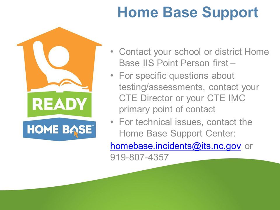 Home Base Support Contact your school or district Home Base IIS Point Person first – For specific questions about testing/assessments, contact your CTE Director or your CTE IMC primary point of contact For technical issues, contact the Home Base Support Center: or