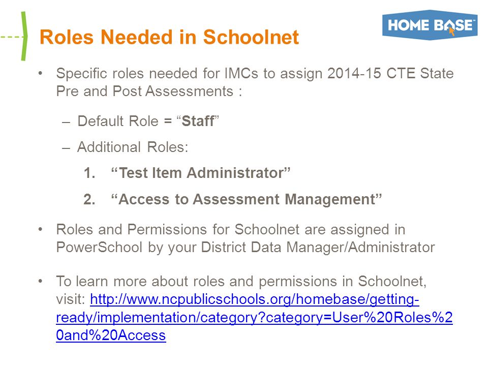 Roles Needed in Schoolnet Specific roles needed for IMCs to assign CTE State Pre and Post Assessments : –Default Role = Staff –Additional Roles: 1. Test Item Administrator 2. Access to Assessment Management Roles and Permissions for Schoolnet are assigned in PowerSchool by your District Data Manager/Administrator To learn more about roles and permissions in Schoolnet, visit:   ready/implementation/category category=User%20Roles%2 0and%20Accesshttp://  ready/implementation/category category=User%20Roles%2 0and%20Access