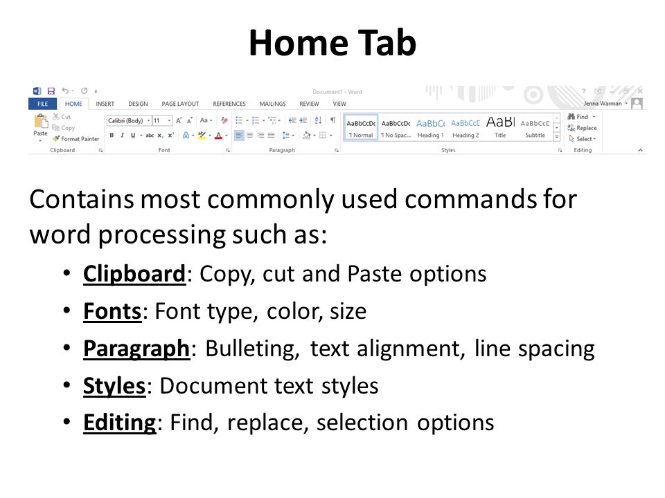 Home Tab Contains most commonly used commands for word processing such as: Clipboard: Copy, cut and Paste options Fonts: Font type, color, size Paragraph: Bulleting, text alignment, line spacing Styles: Document text styles Editing: Find, replace, selection options