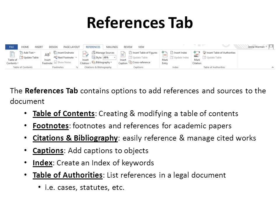 References Tab The References Tab contains options to add references and sources to the document Table of Contents: Creating & modifying a table of contents Footnotes: footnotes and references for academic papers Citations & Bibliography: easily reference & manage cited works Captions: Add captions to objects Index: Create an Index of keywords Table of Authorities: List references in a legal document i.e.