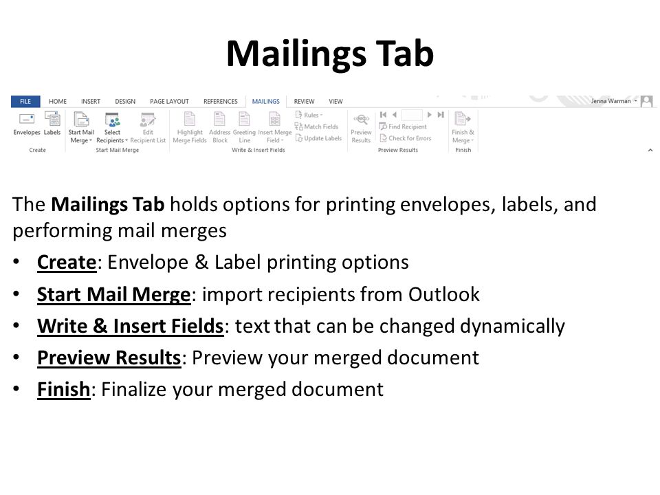 Mailings Tab The Mailings Tab holds options for printing envelopes, labels, and performing mail merges Create: Envelope & Label printing options Start Mail Merge: import recipients from Outlook Write & Insert Fields: text that can be changed dynamically Preview Results: Preview your merged document Finish: Finalize your merged document