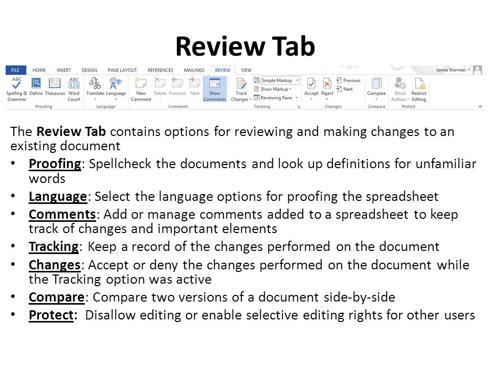 Review Tab The Review Tab contains options for reviewing and making changes to an existing document Proofing: Spellcheck the documents and look up definitions for unfamiliar words Language: Select the language options for proofing the spreadsheet Comments: Add or manage comments added to a spreadsheet to keep track of changes and important elements Tracking: Keep a record of the changes performed on the document Changes: Accept or deny the changes performed on the document while the Tracking option was active Compare: Compare two versions of a document side-by-side Protect: Disallow editing or enable selective editing rights for other users