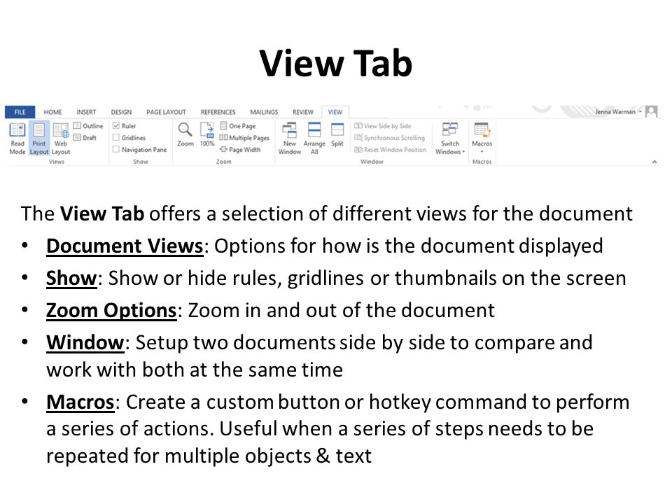 View Tab The View Tab offers a selection of different views for the document Document Views: Options for how is the document displayed Show: Show or hide rules, gridlines or thumbnails on the screen Zoom Options: Zoom in and out of the document Window: Setup two documents side by side to compare and work with both at the same time Macros: Create a custom button or hotkey command to perform a series of actions.