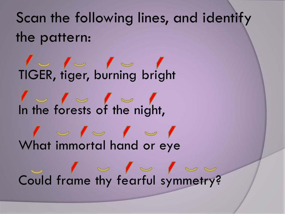 Scan the following lines, and identify the pattern: TIGER, tiger, burning bright In the forests of the night, What immortal hand or eye Could frame thy fearful symmetry