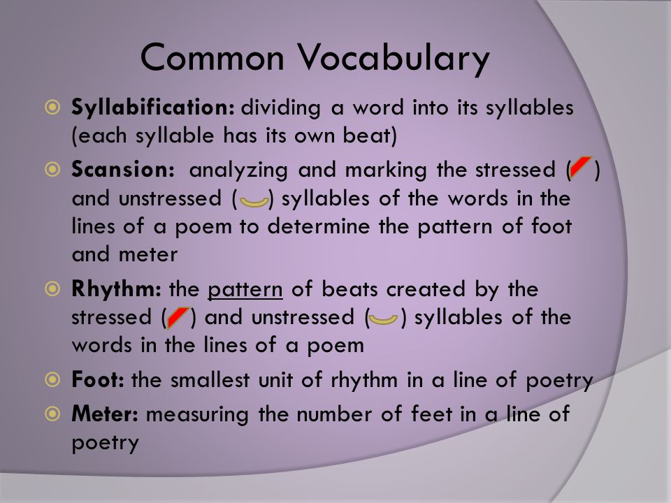 Common Vocabulary  Syllabification: dividing a word into its syllables (each syllable has its own beat)  Scansion: analyzing and marking the stressed ( ) and unstressed ( ) syllables of the words in the lines of a poem to determine the pattern of foot and meter  Rhythm: the pattern of beats created by the stressed ( ) and unstressed ( ) syllables of the words in the lines of a poem  Foot: the smallest unit of rhythm in a line of poetry  Meter: measuring the number of feet in a line of poetry