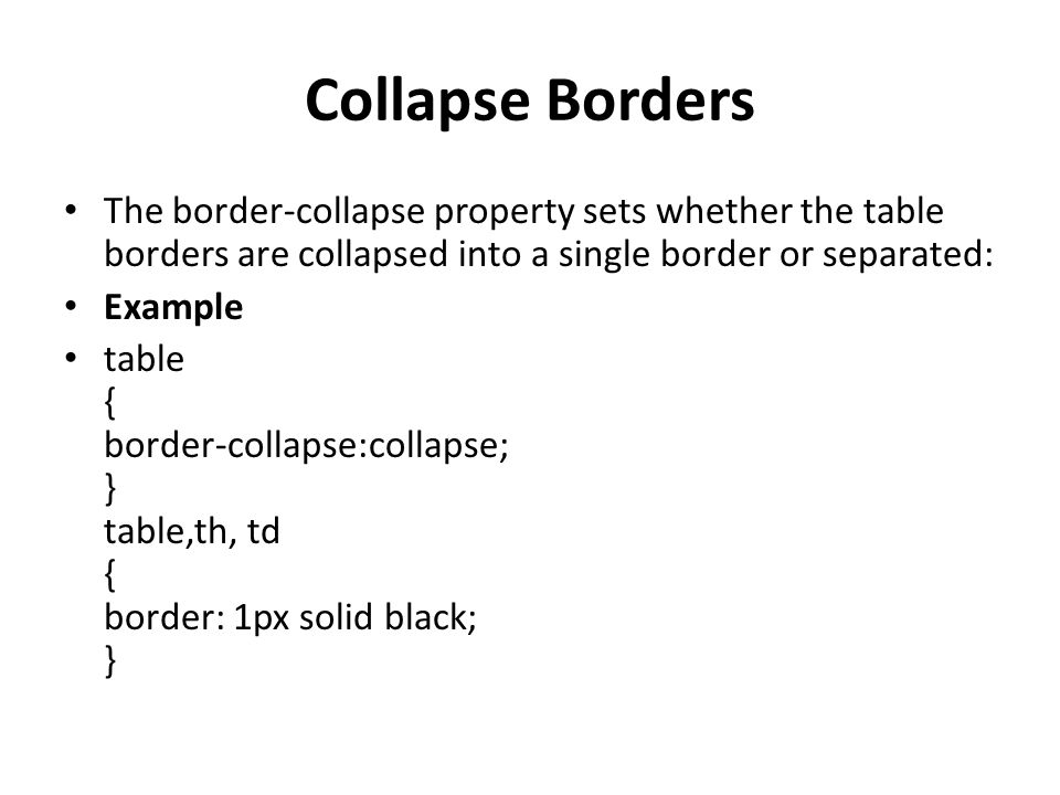 Collapse Borders The border-collapse property sets whether the table borders are collapsed into a single border or separated: Example table { border-collapse:collapse; } table,th, td { border: 1px solid black; }