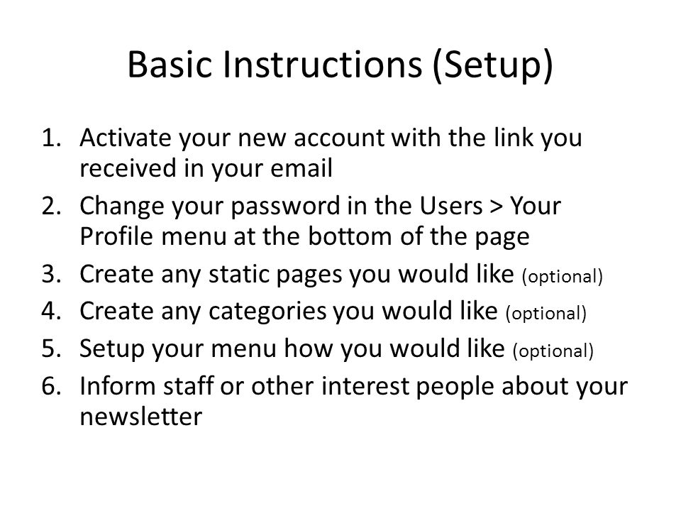 Basic Instructions (Setup) 1.Activate your new account with the link you received in your  2.Change your password in the Users > Your Profile menu at the bottom of the page 3.Create any static pages you would like (optional) 4.Create any categories you would like (optional) 5.Setup your menu how you would like (optional) 6.Inform staff or other interest people about your newsletter
