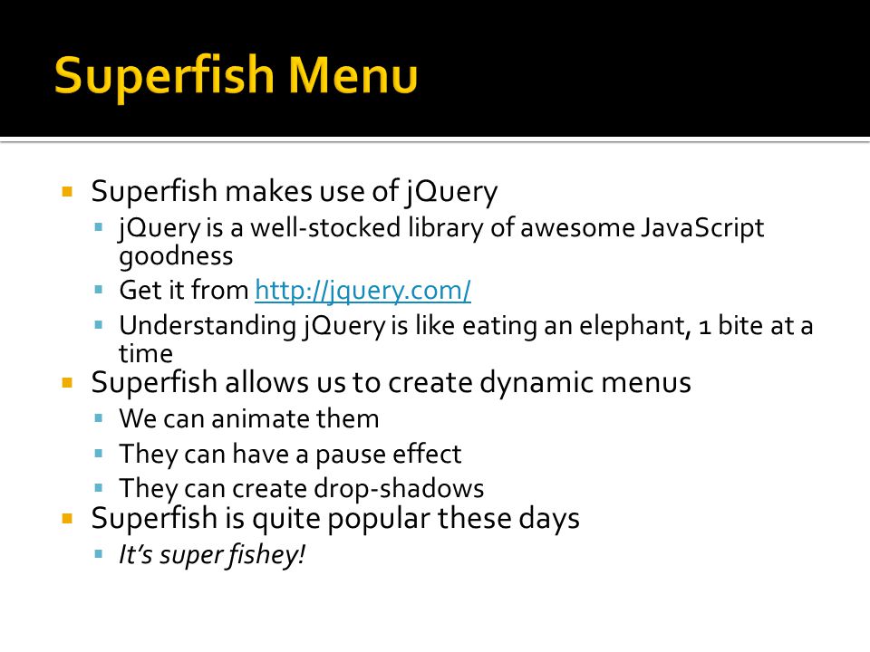 Superfish makes use of jQuery  jQuery is a well-stocked library of awesome JavaScript goodness  Get it from    Understanding jQuery is like eating an elephant, 1 bite at a time  Superfish allows us to create dynamic menus  We can animate them  They can have a pause effect  They can create drop-shadows  Superfish is quite popular these days  It’s super fishey!