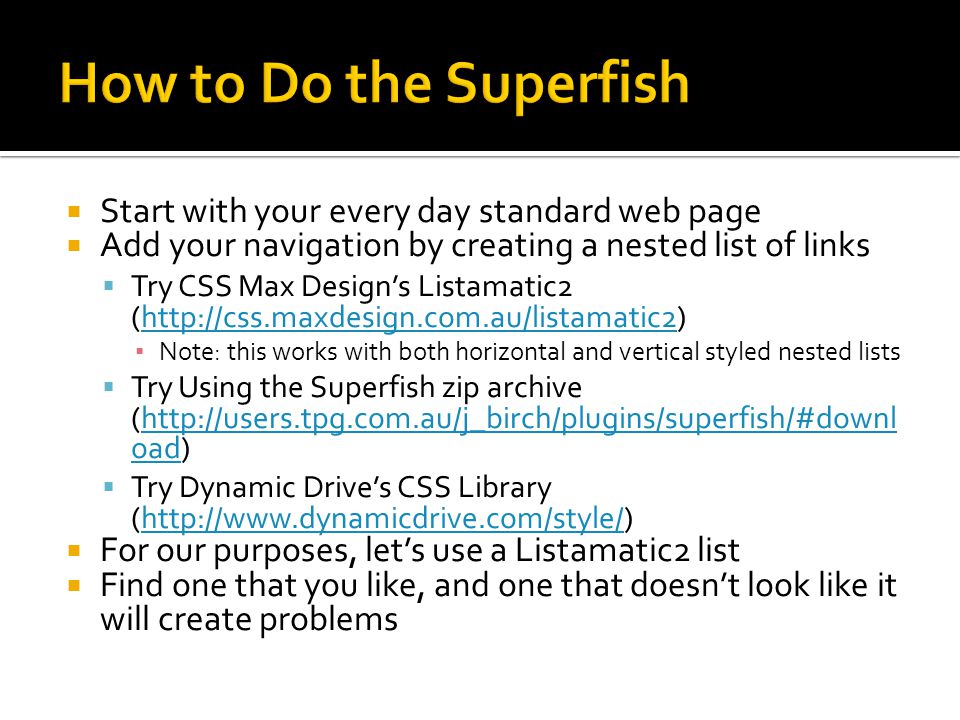  Start with your every day standard web page  Add your navigation by creating a nested list of links  Try CSS Max Design’s Listamatic2 (  ▪ Note: this works with both horizontal and vertical styled nested lists  Try Using the Superfish zip archive (  oad)  oad  Try Dynamic Drive’s CSS Library (   For our purposes, let’s use a Listamatic2 list  Find one that you like, and one that doesn’t look like it will create problems