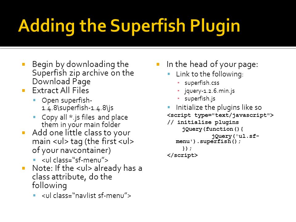  Begin by downloading the Superfish zip archive on the Download Page  Extract All Files  Open superfish \superfish-1.4.8\js  Copy all *.js files and place them in your main folder  Add one little class to your main tag (the first of your navcontainer)   Note: If the already has a class attribute, do the following   In the head of your page:  Link to the following: ▪ superfish.css ▪ jquery min.js ▪ superfish.js  Initialize the plugins like so // initialise plugins jQuery(function(){ jQuery( ul.sf- menu ).superfish(); });