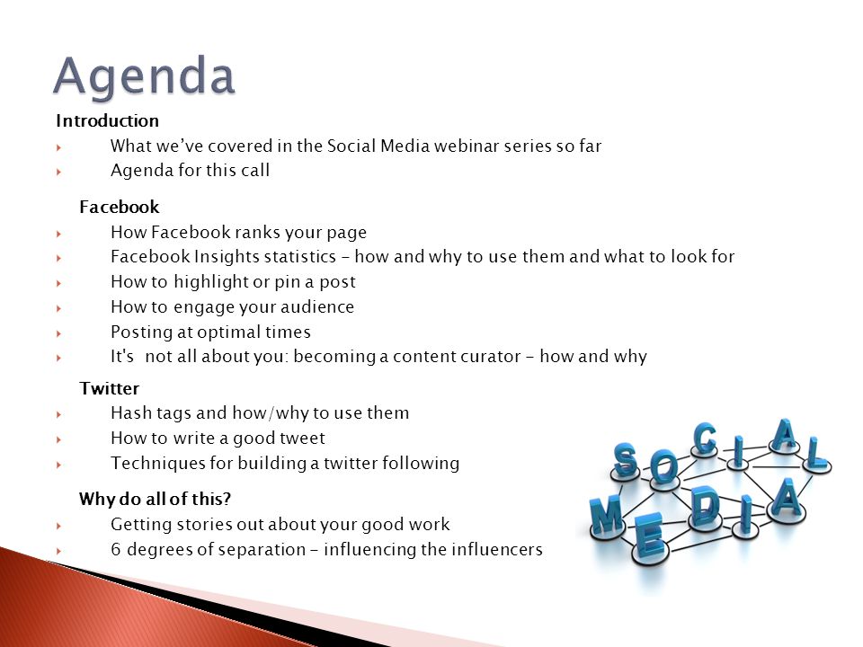 Introduction  What we’ve covered in the Social Media webinar series so far  Agenda for this call Facebook  How Facebook ranks your page  Facebook Insights statistics - how and why to use them and what to look for  How to highlight or pin a post  How to engage your audience  Posting at optimal times  It s not all about you: becoming a content curator - how and why Twitter  Hash tags and how/why to use them  How to write a good tweet  Techniques for building a twitter following Why do all of this.