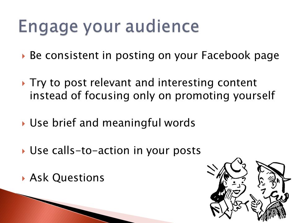  Be consistent in posting on your Facebook page  Try to post relevant and interesting content instead of focusing only on promoting yourself  Use brief and meaningful words  Use calls-to-action in your posts  Ask Questions