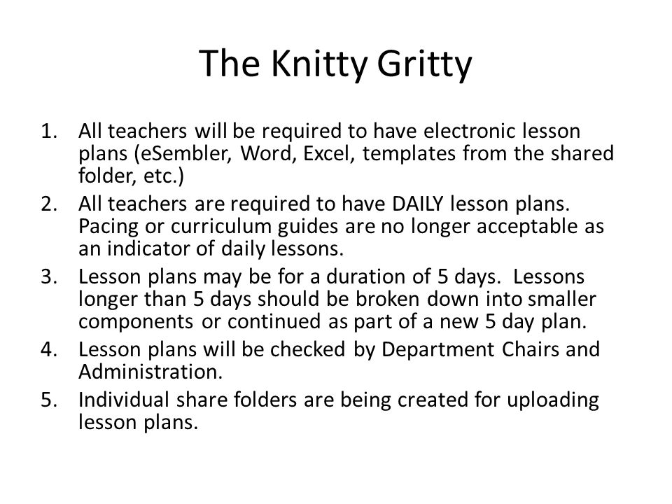 The Knitty Gritty 1.All teachers will be required to have electronic lesson plans (eSembler, Word, Excel, templates from the shared folder, etc.) 2.All teachers are required to have DAILY lesson plans.