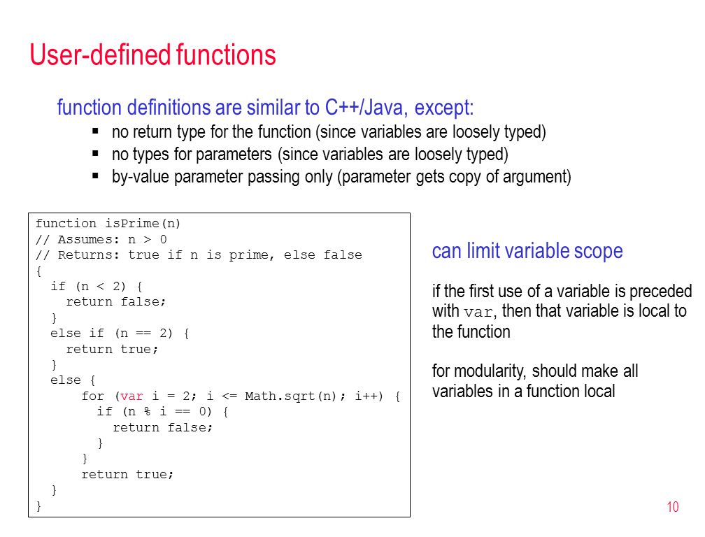 10 User-defined functions function definitions are similar to C++/Java, except:  no return type for the function (since variables are loosely typed)  no types for parameters (since variables are loosely typed)  by-value parameter passing only (parameter gets copy of argument) function isPrime(n) // Assumes: n > 0 // Returns: true if n is prime, else false { if (n < 2) { return false; } else if (n == 2) { return true; } else { for (var i = 2; i <= Math.sqrt(n); i++) { if (n % i == 0) { return false; } return true; } can limit variable scope if the first use of a variable is preceded with var, then that variable is local to the function for modularity, should make all variables in a function local
