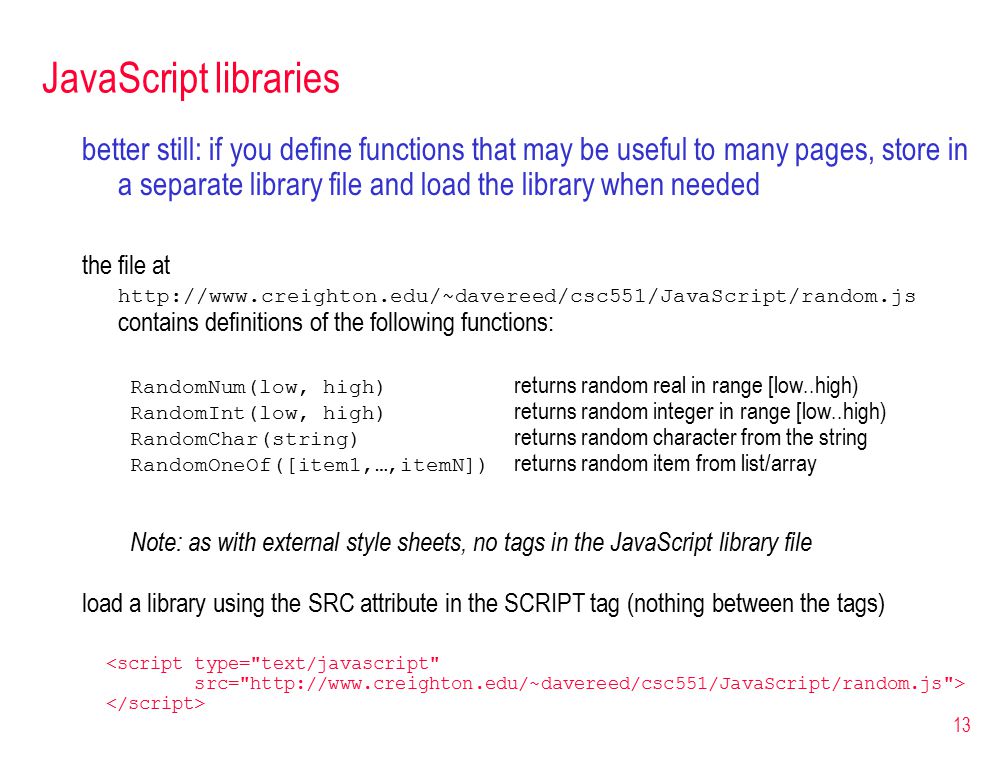 13 JavaScript libraries better still: if you define functions that may be useful to many pages, store in a separate library file and load the library when needed the file at   contains definitions of the following functions: RandomNum(low, high) returns random real in range [low..high) RandomInt(low, high) returns random integer in range [low..high) RandomChar(string) returns random character from the string RandomOneOf([item1,…,itemN]) returns random item from list/array Note: as with external style sheets, no tags in the JavaScript library file load a library using the SRC attribute in the SCRIPT tag (nothing between the tags) <script type= text/javascript src=   >