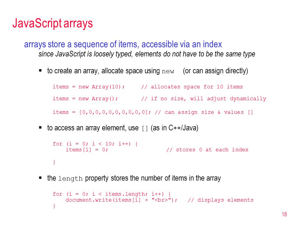 18 JavaScript arrays arrays store a sequence of items, accessible via an index since JavaScript is loosely typed, elements do not have to be the same type  to create an array, allocate space using new (or can assign directly) items = new Array(10); // allocates space for 10 items items = new Array(); // if no size, will adjust dynamically items = [0,0,0,0,0,0,0,0,0,0]; // can assign size & values []  to access an array element, use [] (as in C++/Java) for (i = 0; i < 10; i++) { items[i] = 0; // stores 0 at each index }  the length property stores the number of items in the array for (i = 0; i < items.length; i++) { document.write(items[i] + ); // displays elements }