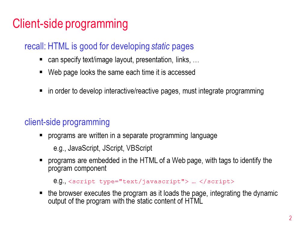 2 Client-side programming recall: HTML is good for developing static pages  can specify text/image layout, presentation, links, …  Web page looks the same each time it is accessed  in order to develop interactive/reactive pages, must integrate programming client-side programming  programs are written in a separate programming language e.g., JavaScript, JScript, VBScript  programs are embedded in the HTML of a Web page, with tags to identify the program component e.g., …  the browser executes the program as it loads the page, integrating the dynamic output of the program with the static content of HTML