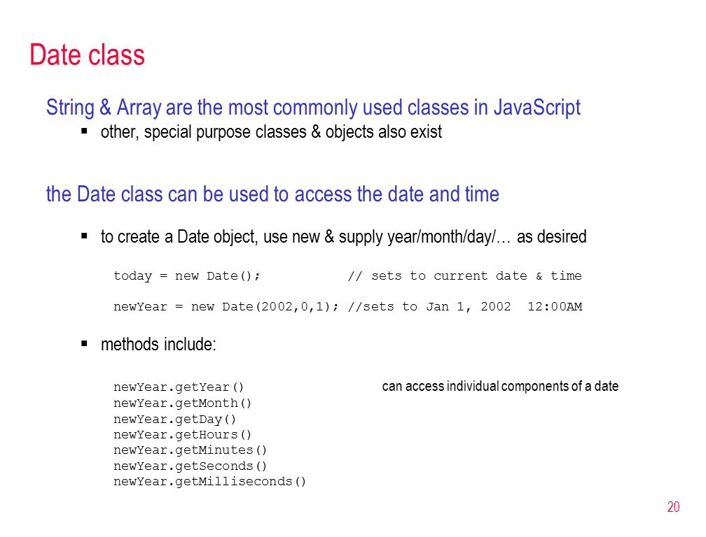 20 Date class String & Array are the most commonly used classes in JavaScript  other, special purpose classes & objects also exist the Date class can be used to access the date and time  to create a Date object, use new & supply year/month/day/… as desired today = new Date(); // sets to current date & time newYear = new Date(2002,0,1); //sets to Jan 1, :00AM  methods include: newYear.getYear() can access individual components of a date newYear.getMonth() newYear.getDay() newYear.getHours() newYear.getMinutes() newYear.getSeconds() newYear.getMilliseconds()