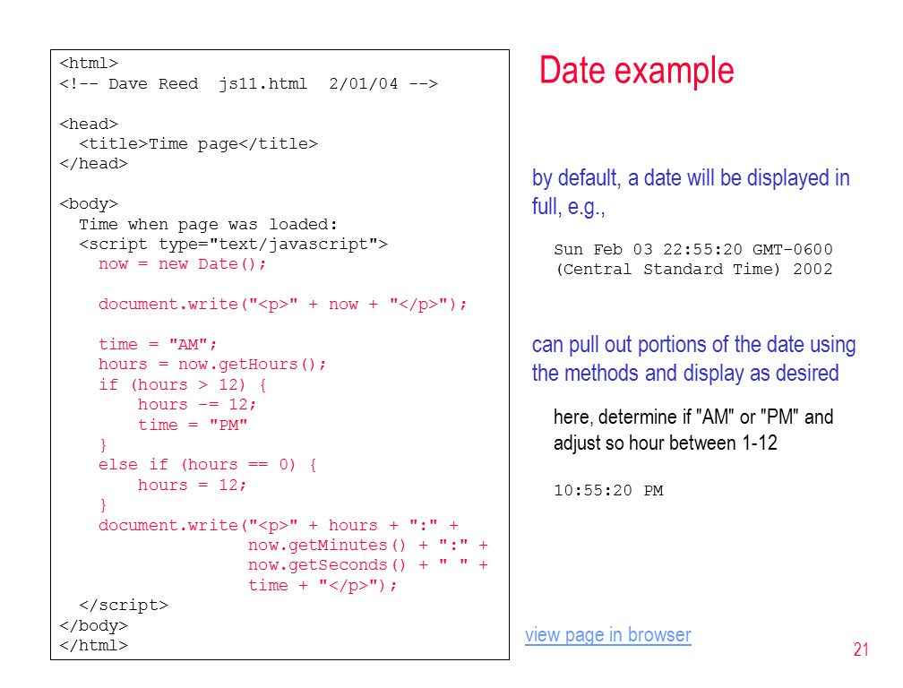 21 Date example Time page Time when page was loaded: now = new Date(); document.write( + now + ); time = AM ; hours = now.getHours(); if (hours > 12) { hours -= 12; time = PM } else if (hours == 0) { hours = 12; } document.write( + hours + : + now.getMinutes() + : + now.getSeconds() + + time + ); by default, a date will be displayed in full, e.g., Sun Feb 03 22:55:20 GMT-0600 (Central Standard Time) 2002 can pull out portions of the date using the methods and display as desired here, determine if AM or PM and adjust so hour between :55:20 PM view page in browser